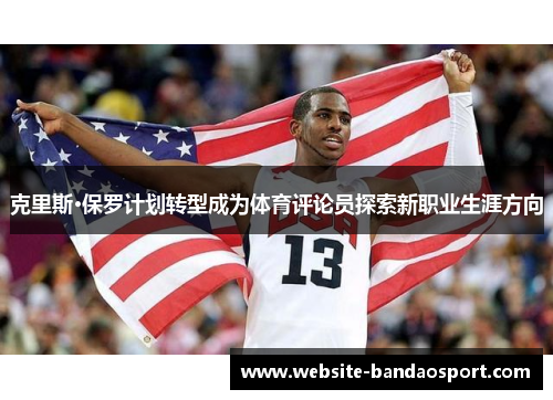 克里斯·保罗计划转型成为体育评论员探索新职业生涯方向