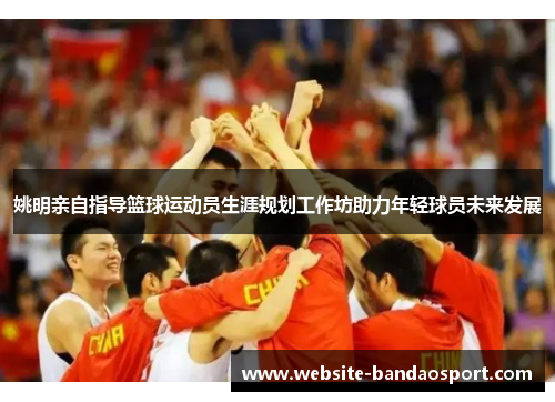 姚明亲自指导篮球运动员生涯规划工作坊助力年轻球员未来发展