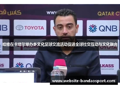 哈维在卡塔尔举办多文化足球交流活动促进全球社交互动与文化融合