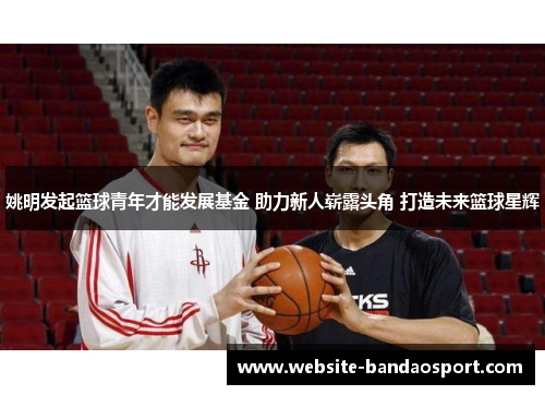 姚明发起篮球青年才能发展基金 助力新人崭露头角 打造未来篮球星辉
