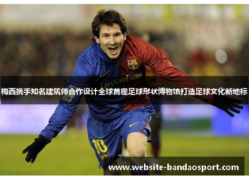 梅西携手知名建筑师合作设计全球首座足球形状博物馆打造足球文化新地标