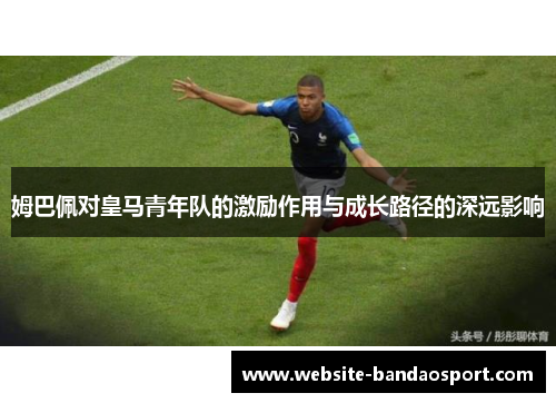 姆巴佩对皇马青年队的激励作用与成长路径的深远影响