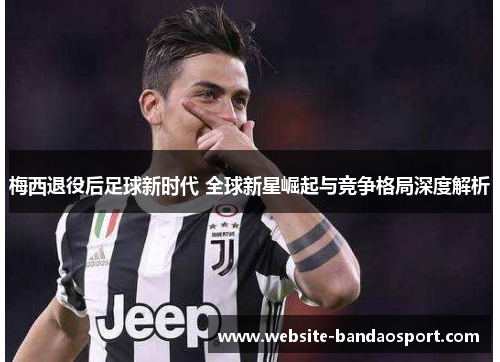 梅西退役后足球新时代 全球新星崛起与竞争格局深度解析