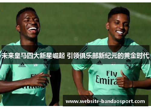 未来皇马四大新星崛起 引领俱乐部新纪元的黄金时代