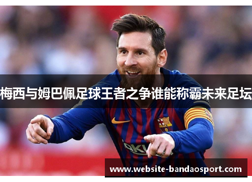 梅西与姆巴佩足球王者之争谁能称霸未来足坛