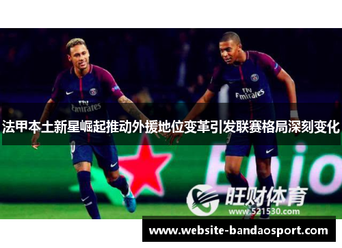 法甲本土新星崛起推动外援地位变革引发联赛格局深刻变化