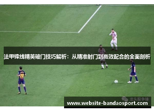 法甲锋线精英破门技巧解析：从精准射门到高效配合的全面剖析