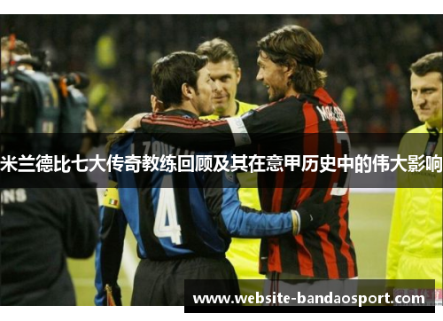 米兰德比七大传奇教练回顾及其在意甲历史中的伟大影响