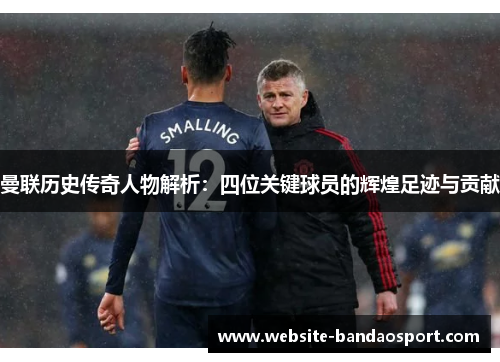 曼联历史传奇人物解析：四位关键球员的辉煌足迹与贡献