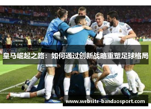 皇马崛起之路：如何通过创新战略重塑足球格局