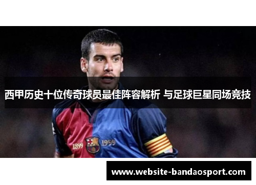 西甲历史十位传奇球员最佳阵容解析 与足球巨星同场竞技