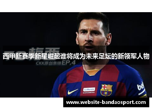 西甲新赛季新星崛起谁将成为未来足坛的新领军人物