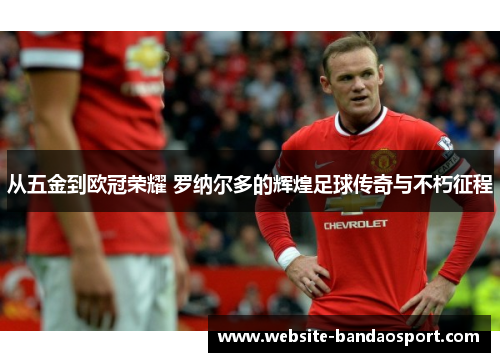 从五金到欧冠荣耀 罗纳尔多的辉煌足球传奇与不朽征程