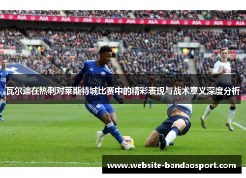 瓦尔迪在热刺对莱斯特城比赛中的精彩表现与战术意义深度分析
