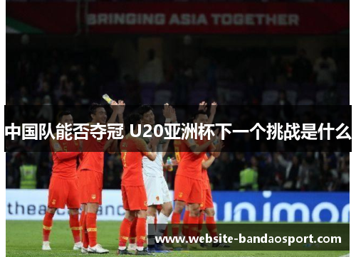 中国队能否夺冠 U20亚洲杯下一个挑战是什么