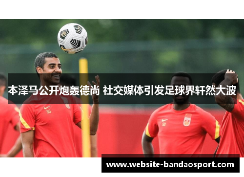 本泽马公开炮轰德尚 社交媒体引发足球界轩然大波