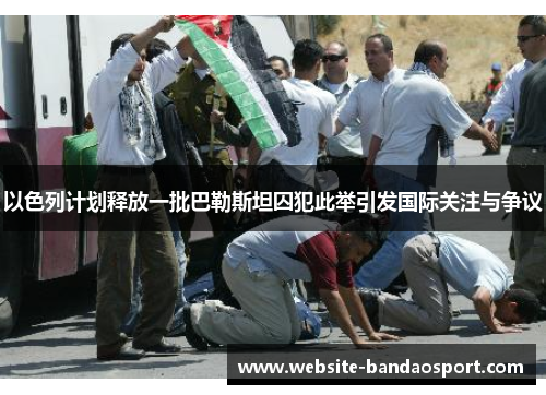 以色列计划释放一批巴勒斯坦囚犯此举引发国际关注与争议