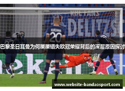 巴黎圣日耳曼为何屡屡错失欧冠荣耀背后的深层原因探讨