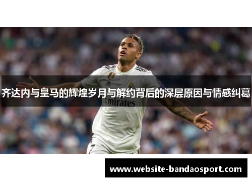 齐达内与皇马的辉煌岁月与解约背后的深层原因与情感纠葛